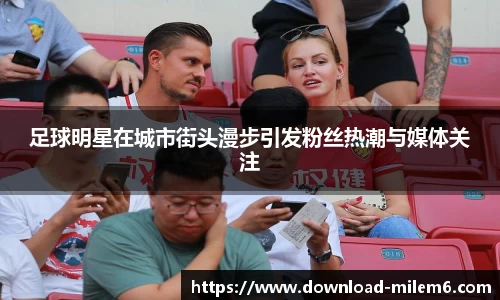 足球明星在城市街头漫步引发粉丝热潮与媒体关注