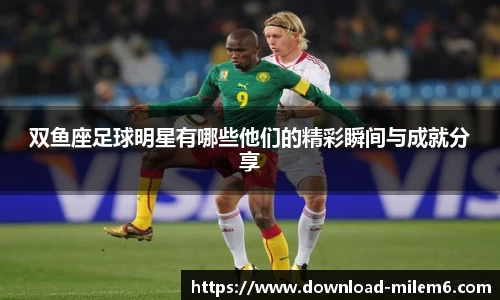 双鱼座足球明星有哪些他们的精彩瞬间与成就分享